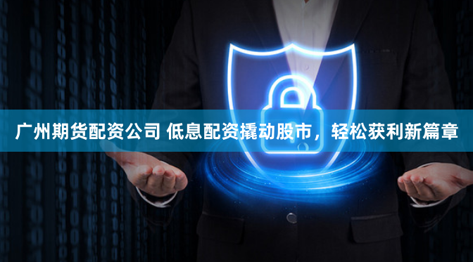 广州期货配资公司 低息配资撬动股市，轻松获利新篇章