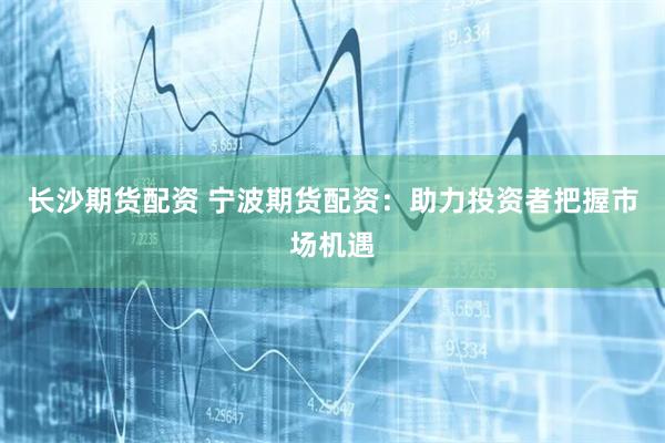长沙期货配资 宁波期货配资：助力投资者把握市场机遇