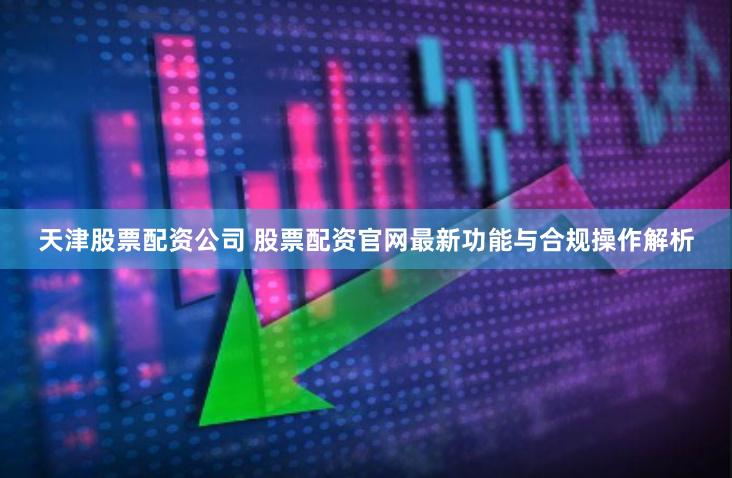 天津股票配资公司 股票配资官网最新功能与合规操作解析