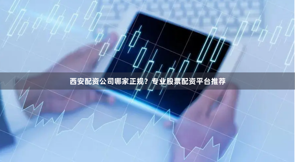 西安配资公司哪家正规？专业股票配资平台推荐